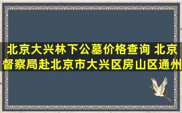 北京大兴林下公墓价格查询 北京督察局赴北京市大兴区房山区通州区开展生态功能用地实地核查